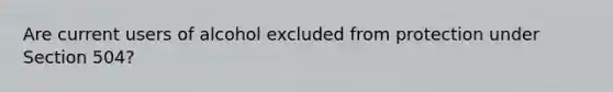 Are current users of alcohol excluded from protection under Section 504?
