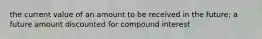 the current value of an amount to be received in the future; a future amount discounted for compound interest