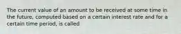 The current value of an amount to be received at some time in the future, computed based on a certain interest rate and for a certain time period, is called