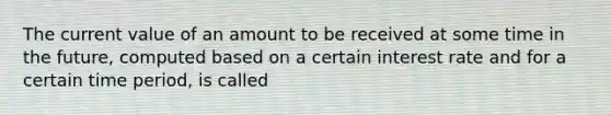 The current value of an amount to be received at some time in the future, computed based on a certain interest rate and for a certain time period, is called