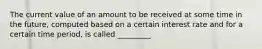 The current value of an amount to be received at some time in the future, computed based on a certain interest rate and for a certain time period, is called _________