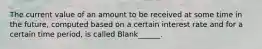 The current value of an amount to be received at some time in the future, computed based on a certain interest rate and for a certain time period, is called Blank______.