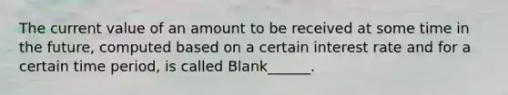 The current value of an amount to be received at some time in the future, computed based on a certain interest rate and for a certain time period, is called Blank______.