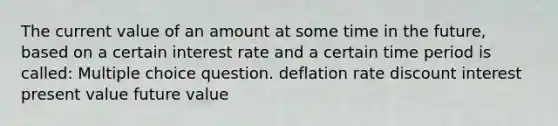 The current value of an amount at some time in the future, based on a certain interest rate and a certain time period is called: Multiple choice question. deflation rate discount interest present value future value