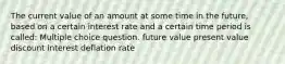 The current value of an amount at some time in the future, based on a certain interest rate and a certain time period is called: Multiple choice question. future value present value discount interest deflation rate