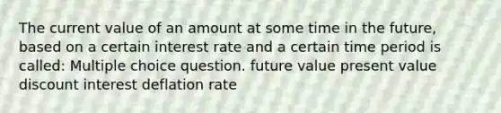 The current value of an amount at some time in the future, based on a certain interest rate and a certain time period is called: Multiple choice question. future value present value discount interest deflation rate