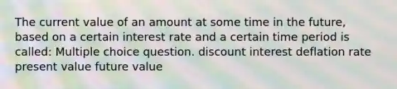 The current value of an amount at some time in the future, based on a certain interest rate and a certain time period is called: Multiple choice question. discount interest deflation rate present value future value