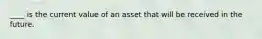 ____ is the current value of an asset that will be received in the future.