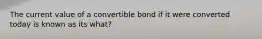 The current value of a convertible bond if it were converted today is known as its what?