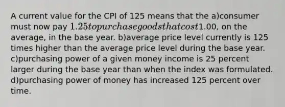 A current value for the CPI of 125 means that the a)consumer must now pay 1.25 to purchase goods that cost1.00, on the average, in the base year. b)average price level currently is 125 times higher than the average price level during the base year. c)purchasing power of a given money income is 25 percent larger during the base year than when the index was formulated. d)purchasing power of money has increased 125 percent over time.