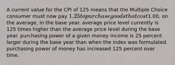 A current value for the CPI of 125 means that the Multiple Choice consumer must now pay 1.25 to purchase goods that cost1.00, on the average, in the base year. average price level currently is 125 times higher than the average price level during the base year. purchasing power of a given money income is 25 percent larger during the base year than when the index was formulated. purchasing power of money has increased 125 percent over time.