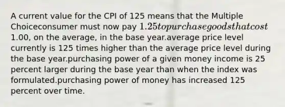 A current value for the CPI of 125 means that the Multiple Choiceconsumer must now pay 1.25 to purchase goods that cost1.00, on the average, in the base year.average price level currently is 125 times higher than the average price level during the base year.purchasing power of a given money income is 25 percent larger during the base year than when the index was formulated.purchasing power of money has increased 125 percent over time.