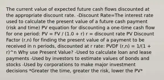 The current value of expected future cash flows discounted at the appropriate discount rate. -Discount Rate=The interest rate used to calculate the present value of a future cash payment (risk and time) PV equation for discounting a one-time cash flow for one period: PV = FV / (1.0 + r) r = discount rate PV Discount Factor (r,n) for finding the present value of a payment to be received in n periods, discounted at r rate: PVDF (r,n) = 1/(1 + r)^n Why use Present Value? -Used to calculate loan and lease payments -Used by investors to estimate values of bonds and stocks -Used by corporations to make major investment decisions *Greater the time, greater the risk, lower the PV*