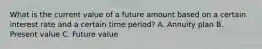 What is the current value of a future amount based on a certain interest rate and a certain time period? A. Annuity plan B. Present value C. Future value