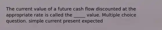 The current value of a future cash flow discounted at the appropriate rate is called the _____ value. Multiple choice question. simple current present expected