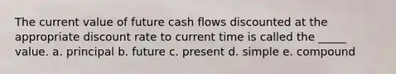 The current value of future cash flows discounted at the appropriate discount rate to current time is called the _____ value. a. principal b. future c. present d. simple e. compound