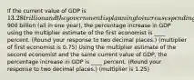 If the current value of GDP is 13.28 trillion and the government is planning to increase spending by900 billion (all in one year), the percentage increase in GDP using the multiplier estimate of the first economist is ____ percent. (Round your response to two decimal places.) (multiplier of first economist is 0.75) Using the multiplier estimate of the second economist and the same current value of GDP, the percentage increase in GDP is ____ percent. (Round your response to two decimal places.) (multiplier is 1.25)