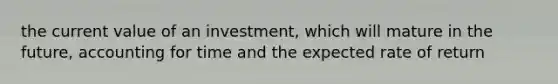 the current value of an investment, which will mature in the future, accounting for time and the expected rate of return