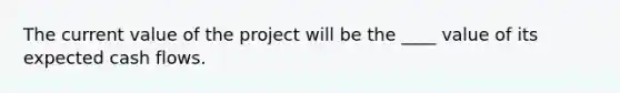 The current value of the project will be the ____ value of its expected cash flows.