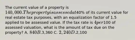 The current value of a property is 140,000. The property is assessed at40% of its current value for real estate tax purposes, with an equalization factor of 1.5 applied to be assessed value. If the tax rate is 4 per100 of assessed valuation, what is the amount of tax due on the property? A. 840 B.3,360 C. 2,240 D.2,100