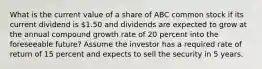 What is the current value of a share of ABC common stock if its current dividend is 1.50 and dividends are expected to grow at the annual compound growth rate of 20 percent into the foreseeable future? Assume the investor has a required rate of return of 15 percent and expects to sell the security in 5 years.