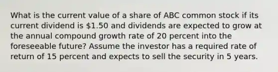 What is the current value of a share of ABC common stock if its current dividend is 1.50 and dividends are expected to grow at the annual compound growth rate of 20 percent into the foreseeable future? Assume the investor has a required rate of return of 15 percent and expects to sell the security in 5 years.