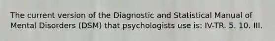 The current version of the Diagnostic and Statistical Manual of Mental Disorders (DSM) that psychologists use is: IV-TR. 5. 10. III.