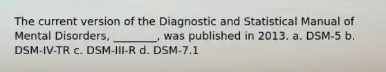 The current version of the Diagnostic and Statistical Manual of Mental Disorders, ________, was published in 2013. a. DSM-5 b. DSM-IV-TR c. DSM-III-R d. DSM-7.1