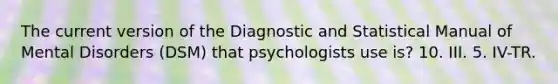 The current version of the Diagnostic and Statistical Manual of Mental Disorders (DSM) that psychologists use is? 10. III. 5. IV-TR.