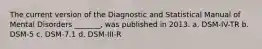 The current version of the Diagnostic and Statistical Manual of Mental Disorders _______, was published in 2013. a. DSM-IV-TR b. DSM-5 c. DSM-7.1 d. DSM-III-R