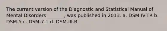 The current version of the Diagnostic and Statistical Manual of Mental Disorders _______, was published in 2013. a. DSM-IV-TR b. DSM-5 c. DSM-7.1 d. DSM-III-R