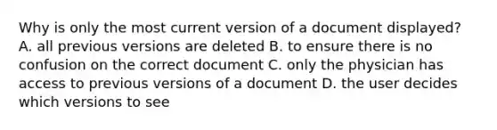 Why is only the most current version of a document displayed? A. all previous versions are deleted B. to ensure there is no confusion on the correct document C. only the physician has access to previous versions of a document D. the user decides which versions to see