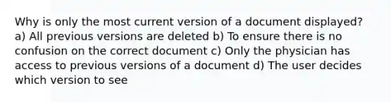 Why is only the most current version of a document displayed? a) All previous versions are deleted b) To ensure there is no confusion on the correct document c) Only the physician has access to previous versions of a document d) The user decides which version to see