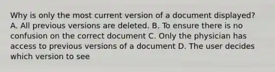 Why is only the most current version of a document displayed? A. All previous versions are deleted. B. To ensure there is no confusion on the correct document C. Only the physician has access to previous versions of a document D. The user decides which version to see