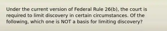 Under the current version of Federal Rule 26(b), the court is required to limit discovery in certain circumstances. Of the following, which one is NOT a basis for limiting discovery?