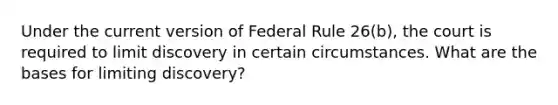 Under the current version of Federal Rule 26(b), the court is required to limit discovery in certain circumstances. What are the bases for limiting discovery?