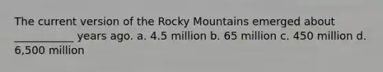 The current version of the Rocky Mountains emerged about ___________ years ago. a. 4.5 million b. 65 million c. 450 million d. 6,500 million