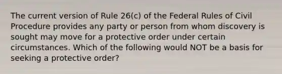 The current version of Rule 26(c) of the Federal Rules of Civil Procedure provides any party or person from whom discovery is sought may move for a protective order under certain circumstances. Which of the following would NOT be a basis for seeking a protective order?