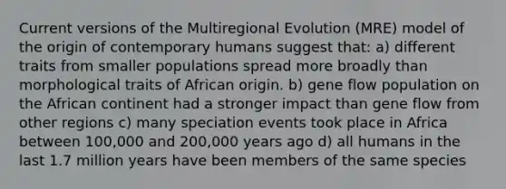 Current versions of the Multiregional Evolution (MRE) model of the origin of contemporary humans suggest that: a) different traits from smaller populations spread more broadly than morphological traits of African origin. b) gene flow population on the African continent had a stronger impact than gene flow from other regions c) many speciation events took place in Africa between 100,000 and 200,000 years ago d) all humans in the last 1.7 million years have been members of the same species