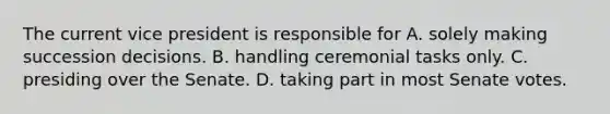 The current vice president is responsible for A. solely making succession decisions. B. handling ceremonial tasks only. C. presiding over the Senate. D. taking part in most Senate votes.