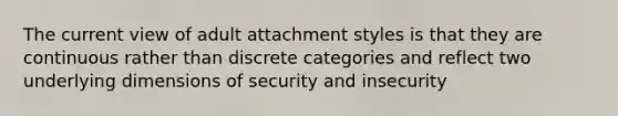 The current view of adult attachment styles is that they are continuous rather than discrete categories and reflect two underlying dimensions of security and insecurity