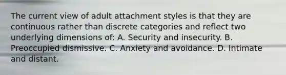 The current view of adult attachment styles is that they are continuous rather than discrete categories and reflect two underlying dimensions of: A. Security and insecurity. B. Preoccupied dismissive. C. Anxiety and avoidance. D. Intimate and distant.