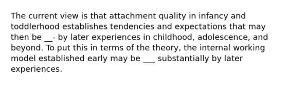 The current view is that attachment quality in infancy and toddlerhood establishes tendencies and expectations that may then be __- by later experiences in childhood, adolescence, and beyond. To put this in terms of the theory, the internal working model established early may be ___ substantially by later experiences.