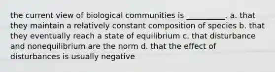 the current view of biological communities is __________. a. that they maintain a relatively constant composition of species b. that they eventually reach a state of equilibrium c. that disturbance and nonequilibrium are the norm d. that the effect of disturbances is usually negative