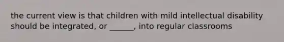 the current view is that children with mild intellectual disability should be integrated, or ______, into regular classrooms