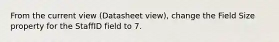 From the current view (Datasheet view), change the Field Size property for the StaffID field to 7.