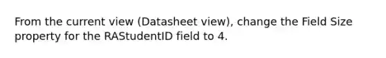 From the current view (Datasheet view), change the Field Size property for the RAStudentID field to 4.