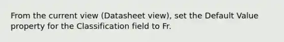 From the current view (Datasheet view), set the Default Value property for the Classification field to Fr.