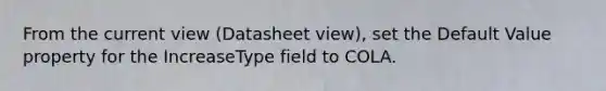 From the current view (Datasheet view), set the Default Value property for the IncreaseType field to COLA.