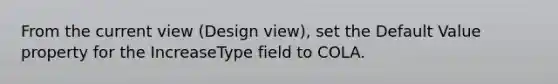 From the current view (Design view), set the Default Value property for the IncreaseType field to COLA.